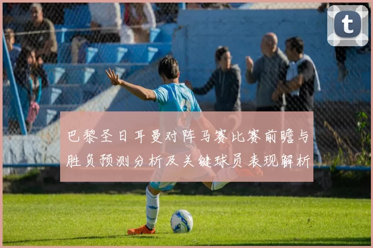 巴黎圣日耳曼对阵马赛比赛前瞻与胜负预测分析及关键球员表现解析
