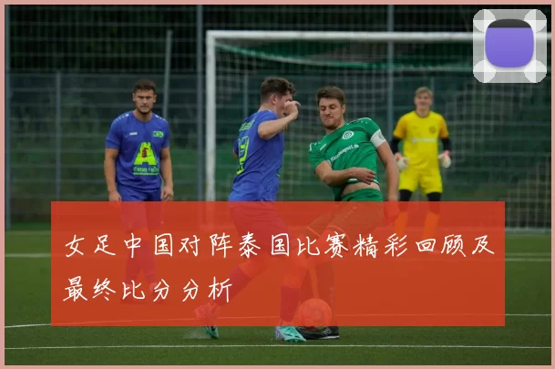 女足中国对阵泰国比赛精彩回顾及最终比分分析