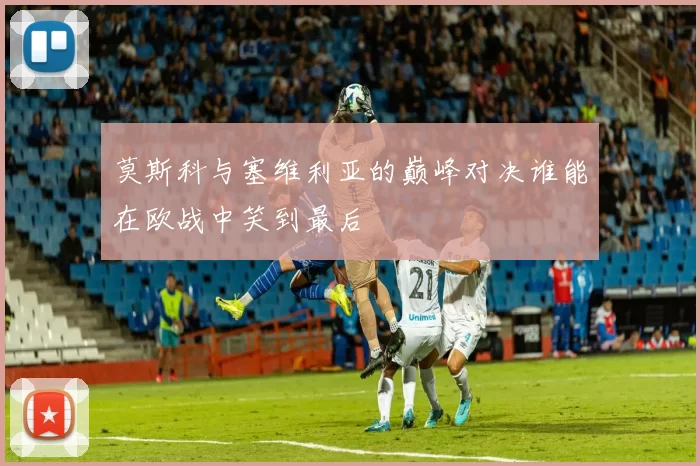 莫斯科与塞维利亚的巅峰对决谁能在欧战中笑到最后