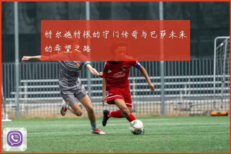 特尔施特根的守门传奇与巴萨未来的希望之路