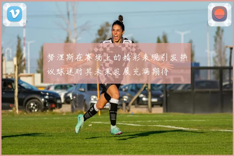 努涅斯在赛场上的精彩表现引发热议球迷对其未来发展充满期待