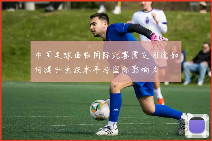 中国足球面临国际比赛匮乏困境如何提升竞技水平与国际影响力